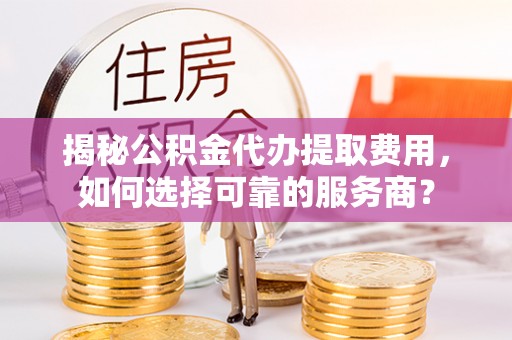 潮安揭秘公积金代办提取费用，如何选择可靠的服务商？