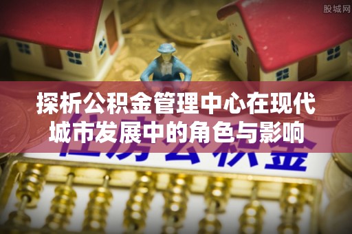 潮安探析公积金管理中心在现代城市发展中的角色与影响