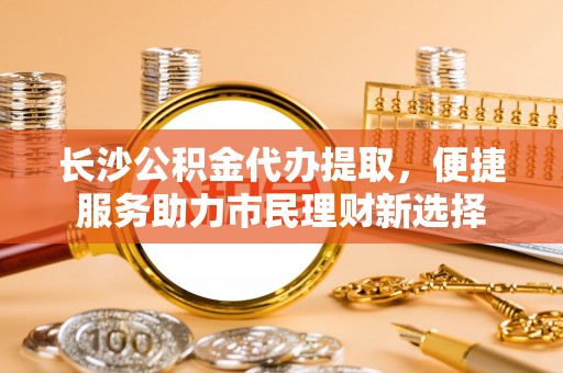 潮安长沙公积金代办提取，便捷服务助力市民理财新选择