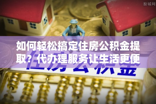 潮安如何轻松搞定住房公积金提取？代办理服务让生活更便捷！