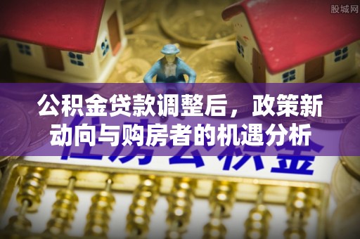潮安公积金贷款调整后，政策新动向与购房者的机遇分析