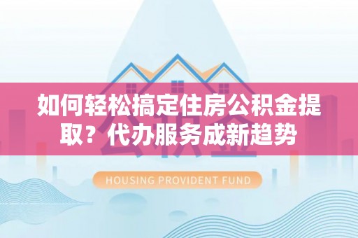 潮安如何轻松搞定住房公积金提取？代办服务成新趋势