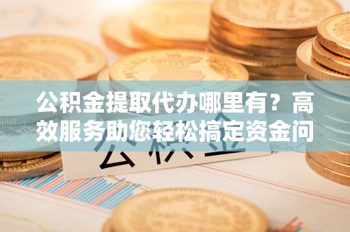 潮安公积金提取代办哪里有？高效服务助您轻松搞定资金问题