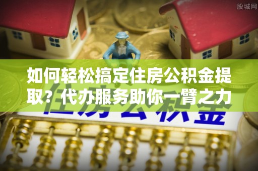潮安如何轻松搞定住房公积金提取？代办服务助你一臂之力