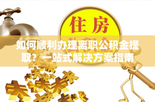 潮安如何顺利办理离职公积金提取？一站式解决方案指南