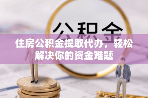 潮安住房公积金提取代办，轻松解决你的资金难题