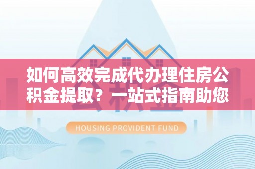 潮安如何高效完成代办理住房公积金提取？一站式指南助您轻松搞定