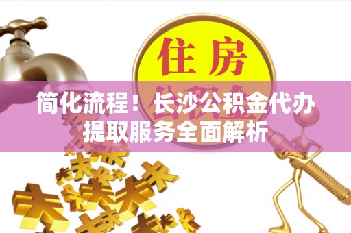 潮安简化流程！长沙公积金代办提取服务全面解析
