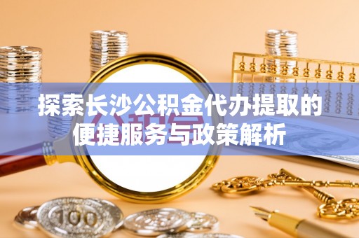 潮安探索长沙公积金代办提取的便捷服务与政策解析