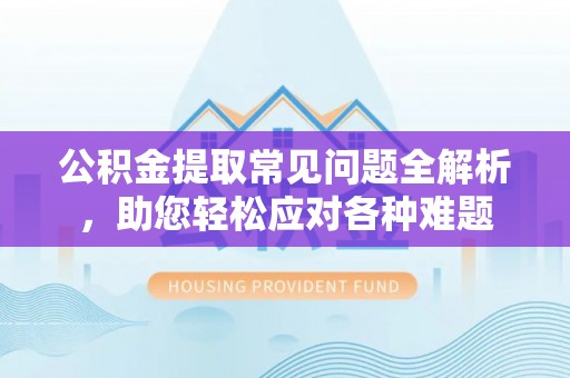 潮安公积金提取常见问题全解析，助您轻松应对各种难题