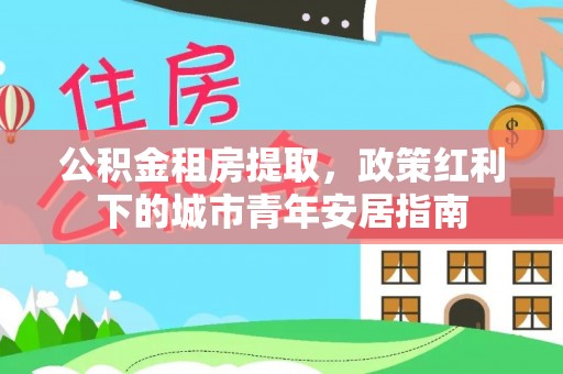 潮安公积金租房提取，政策红利下的城市青年安居指南
