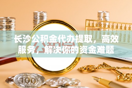 潮安长沙公积金代办提取，高效服务，解决你的资金难题