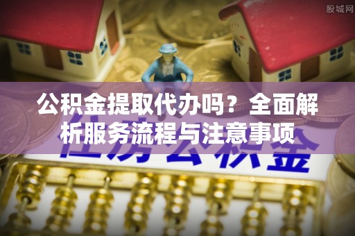 潮安公积金提取代办吗？全面解析服务流程与注意事项