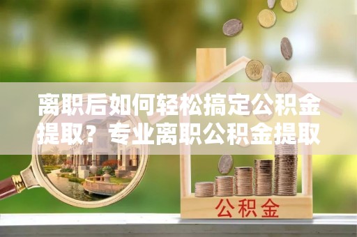 潮安离职后如何轻松搞定公积金提取？专业离职公积金提取代办服务助你一臂之力