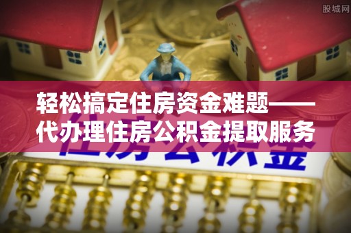 潮安轻松搞定住房资金难题——代办理住房公积金提取服务详解
