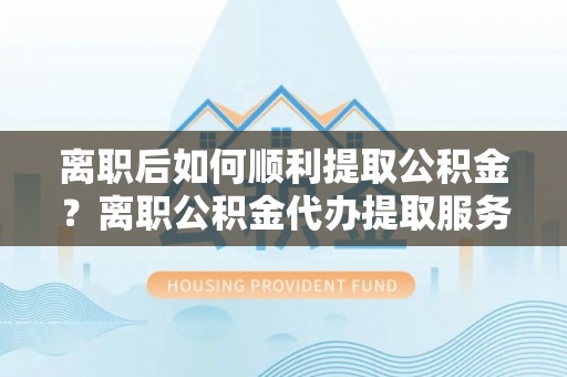 潮安离职后如何顺利提取公积金？离职公积金代办提取服务来帮忙