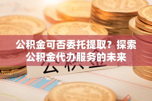 潮安公积金可否委托提取？探索公积金代办服务的未来
