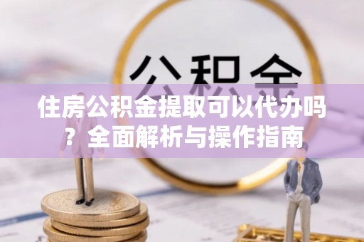 潮安住房公积金提取可以代办吗？全面解析与操作指南