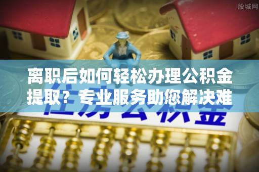 潮安离职后如何轻松办理公积金提取？专业服务助您解决难题