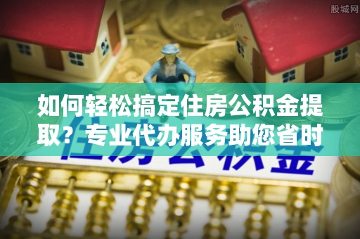 潮安如何轻松搞定住房公积金提取？专业代办服务助您省时省心